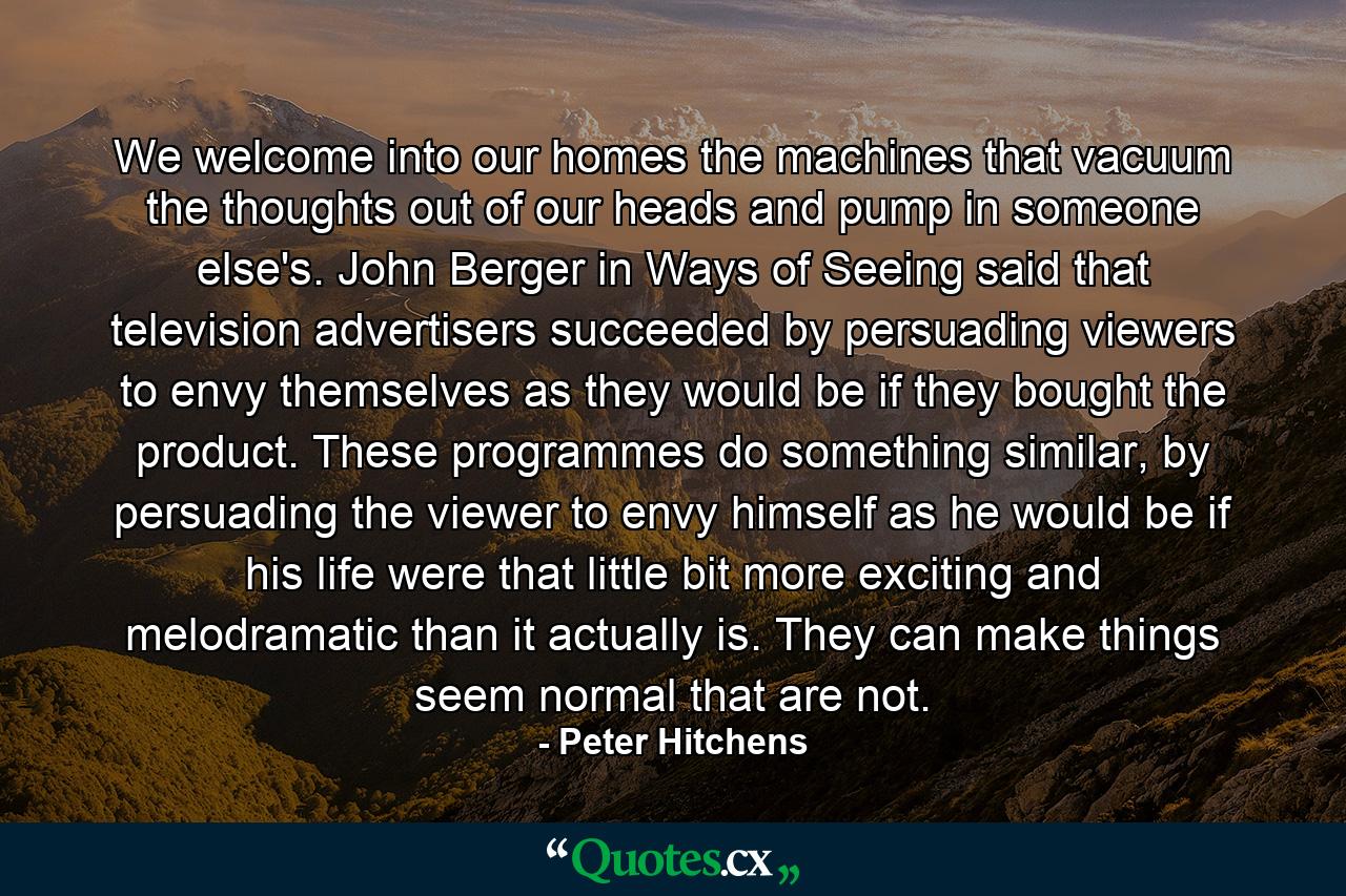 We welcome into our homes the machines that vacuum the thoughts out of our heads and pump in someone else's. John Berger in Ways of Seeing said that television advertisers succeeded by persuading viewers to envy themselves as they would be if they bought the product. These programmes do something similar, by persuading the viewer to envy himself as he would be if his life were that little bit more exciting and melodramatic than it actually is. They can make things seem normal that are not. - Quote by Peter Hitchens