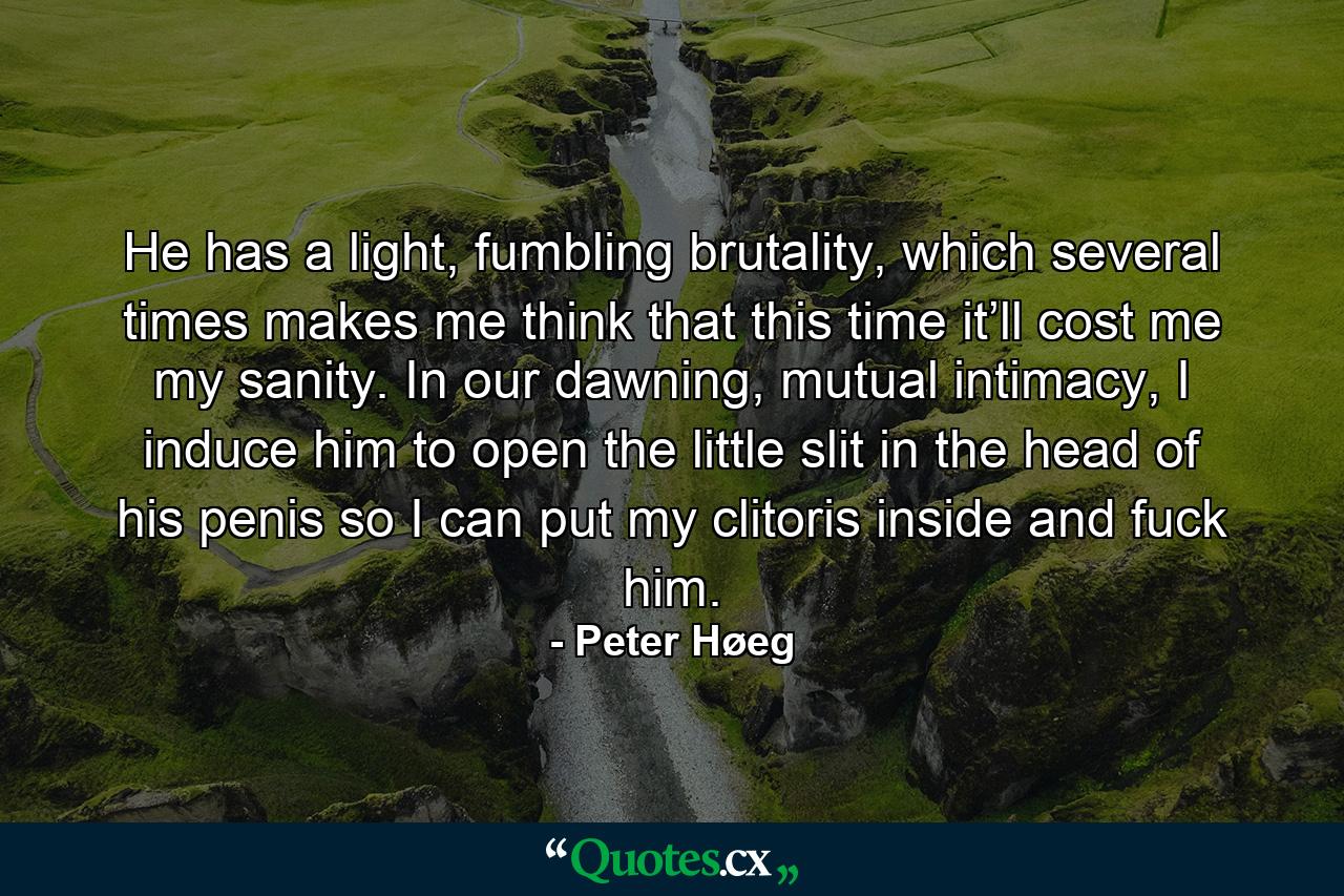 He has a light, fumbling brutality, which several times makes me think that this time it’ll cost me my sanity. In our dawning, mutual intimacy, I induce him to open the little slit in the head of his penis so I can put my clitoris inside and fuck him. - Quote by Peter Høeg