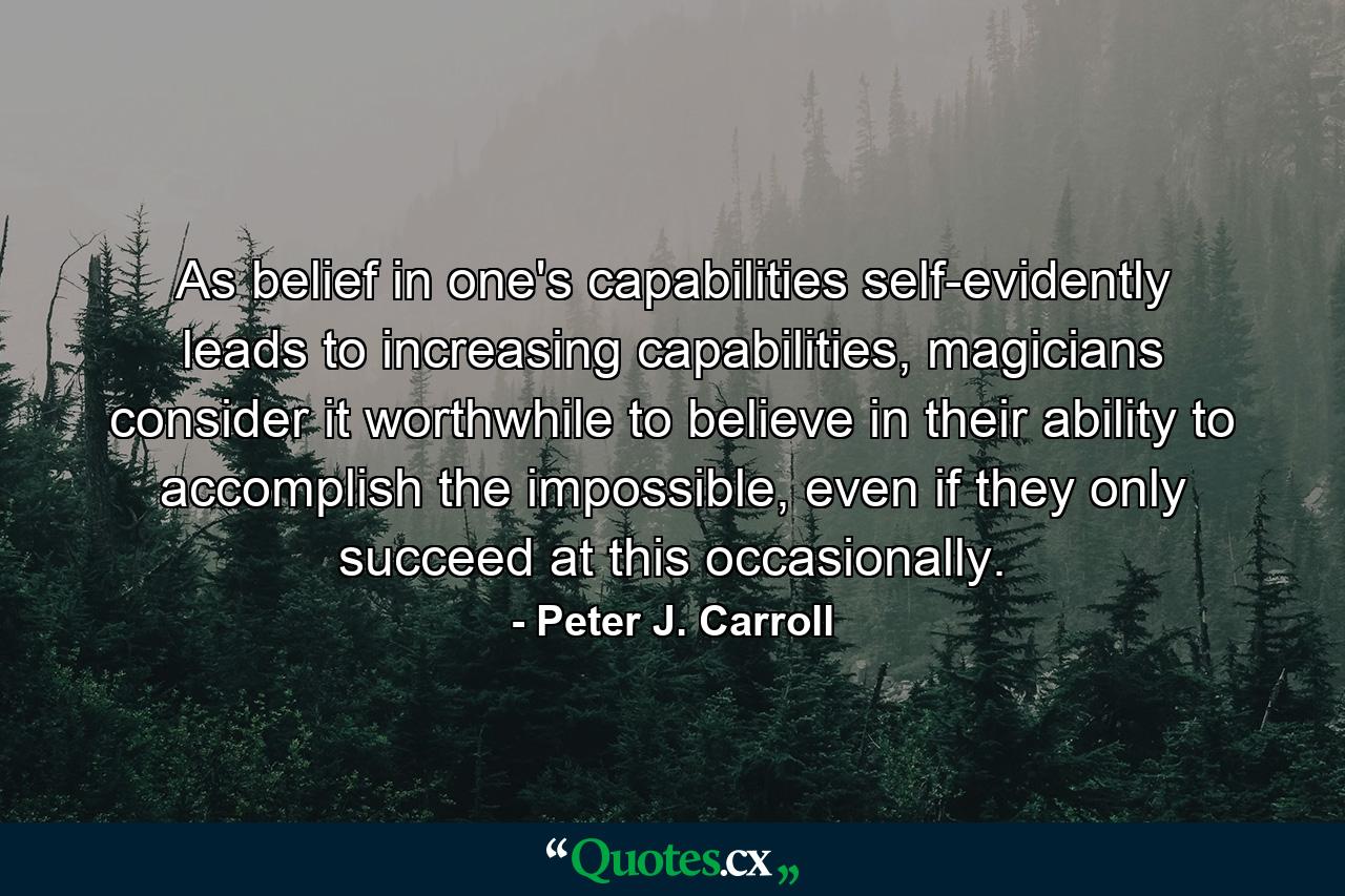 As belief in one's capabilities self-evidently leads to increasing capabilities, magicians consider it worthwhile to believe in their ability to accomplish the impossible, even if they only succeed at this occasionally. - Quote by Peter J. Carroll