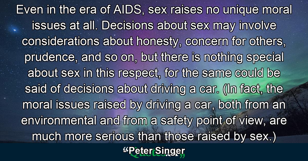 Even in the era of AIDS, sex raises no unique moral issues at all. Decisions about sex may involve considerations about honesty, concern for others, prudence, and so on, but there is nothing special about sex in this respect, for the same could be said of decisions about driving a car. (In fact, the moral issues raised by driving a car, both from an environmental and from a safety point of view, are much more serious than those raised by sex.) - Quote by Peter Singer