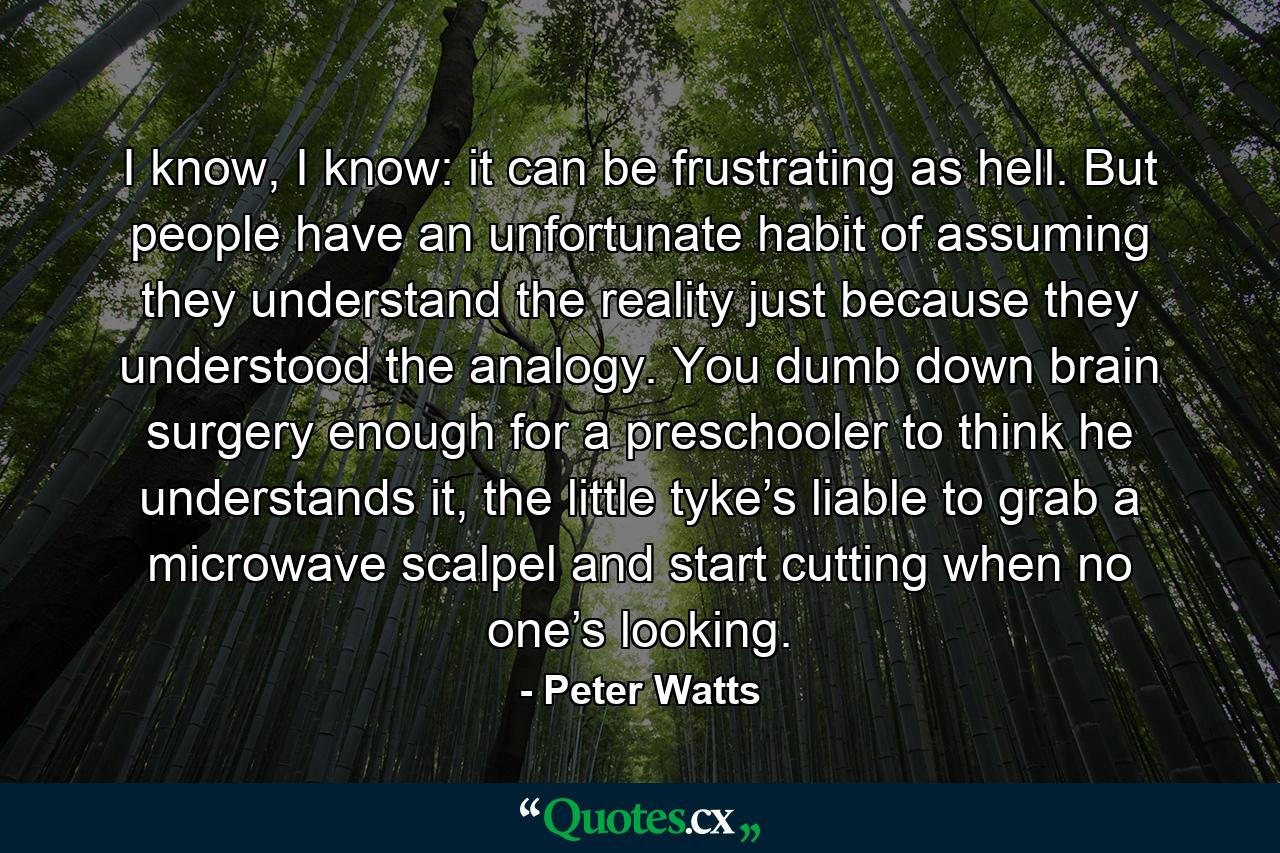 I know, I know: it can be frustrating as hell. But people have an unfortunate habit of assuming they understand the reality just because they understood the analogy. You dumb down brain surgery enough for a preschooler to think he understands it, the little tyke’s liable to grab a microwave scalpel and start cutting when no one’s looking. - Quote by Peter Watts