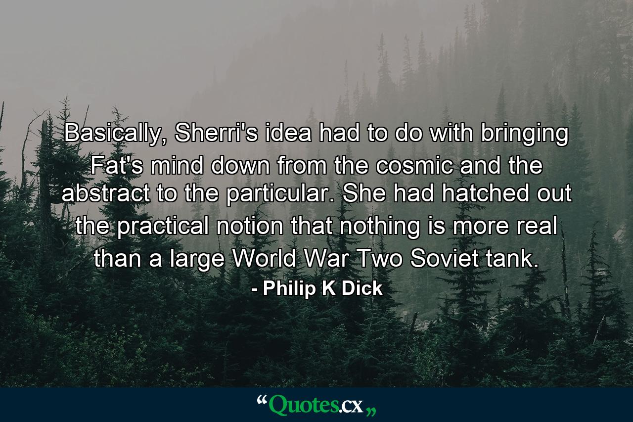 Basically, Sherri's idea had to do with bringing Fat's mind down from the cosmic and the abstract to the particular. She had hatched out the practical notion that nothing is more real than a large World War Two Soviet tank. - Quote by Philip K Dick