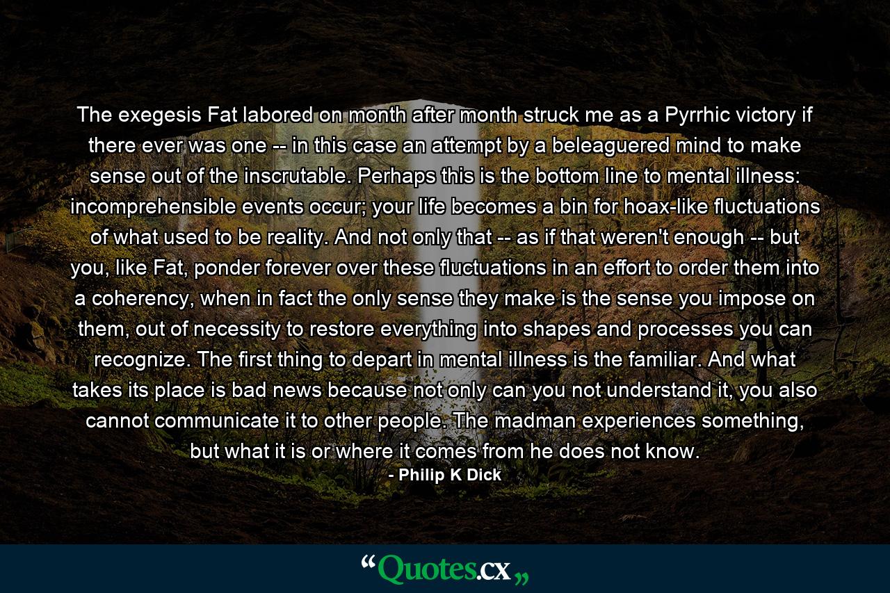 The exegesis Fat labored on month after month struck me as a Pyrrhic victory if there ever was one -- in this case an attempt by a beleaguered mind to make sense out of the inscrutable. Perhaps this is the bottom line to mental illness: incomprehensible events occur; your life becomes a bin for hoax-like fluctuations of what used to be reality. And not only that -- as if that weren't enough -- but you, like Fat, ponder forever over these fluctuations in an effort to order them into a coherency, when in fact the only sense they make is the sense you impose on them, out of necessity to restore everything into shapes and processes you can recognize. The first thing to depart in mental illness is the familiar. And what takes its place is bad news because not only can you not understand it, you also cannot communicate it to other people. The madman experiences something, but what it is or where it comes from he does not know. - Quote by Philip K Dick