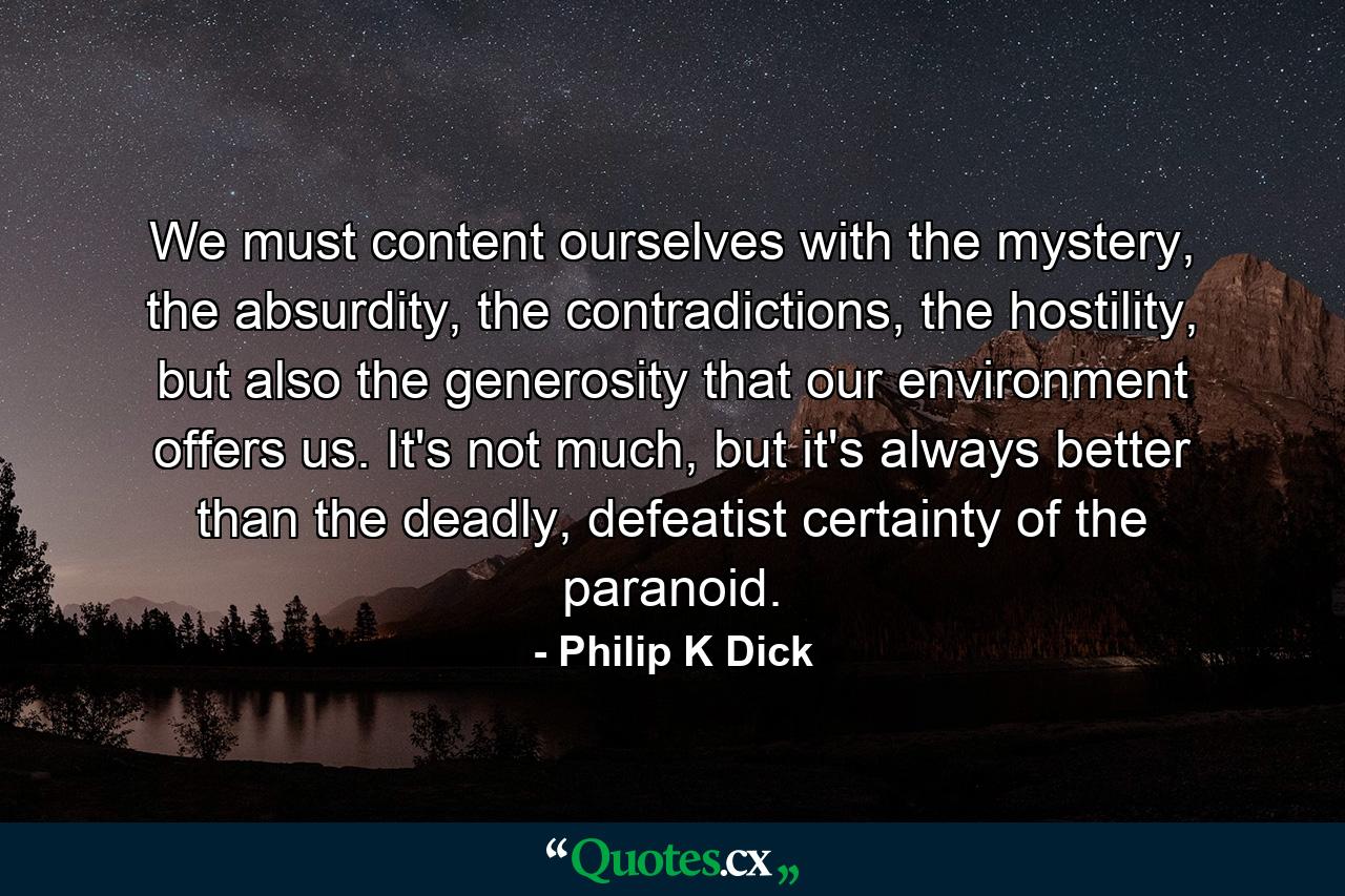 We must content ourselves with the mystery, the absurdity, the contradictions, the hostility, but also the generosity that our environment offers us. It's not much, but it's always better than the deadly, defeatist certainty of the paranoid. - Quote by Philip K Dick