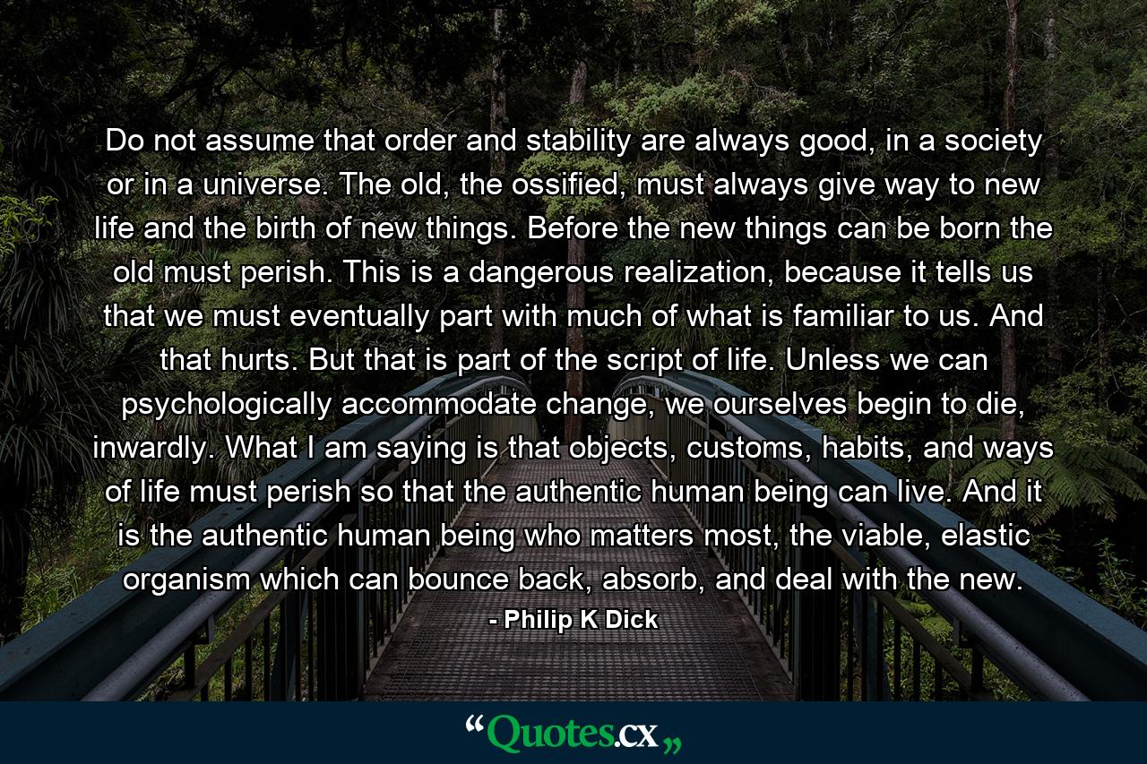 Do not assume that order and stability are always good, in a society or in a universe. The old, the ossified, must always give way to new life and the birth of new things. Before the new things can be born the old must perish. This is a dangerous realization, because it tells us that we must eventually part with much of what is familiar to us. And that hurts. But that is part of the script of life. Unless we can psychologically accommodate change, we ourselves begin to die, inwardly. What I am saying is that objects, customs, habits, and ways of life must perish so that the authentic human being can live. And it is the authentic human being who matters most, the viable, elastic organism which can bounce back, absorb, and deal with the new. - Quote by Philip K Dick