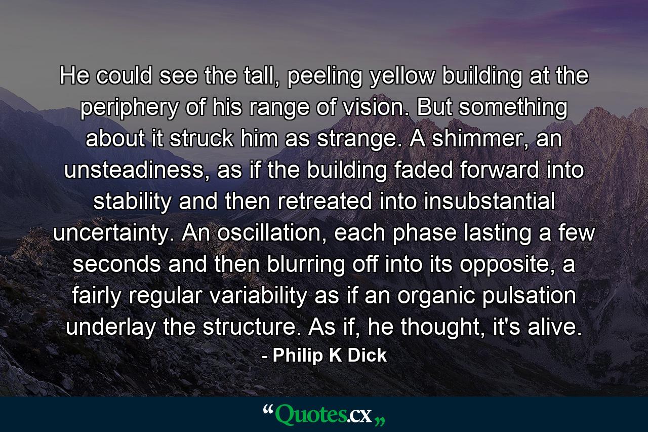 He could see the tall, peeling yellow building at the periphery of his range of vision. But something about it struck him as strange. A shimmer, an unsteadiness, as if the building faded forward into stability and then retreated into insubstantial uncertainty. An oscillation, each phase lasting a few seconds and then blurring off into its opposite, a fairly regular variability as if an organic pulsation underlay the structure. As if, he thought, it's alive. - Quote by Philip K Dick