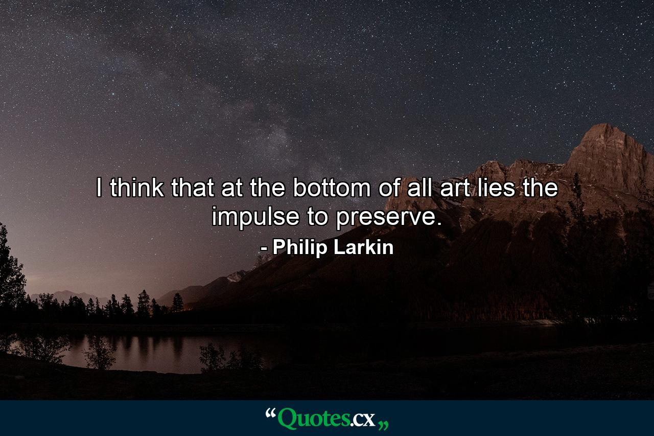 I think that at the bottom of all art lies the impulse to preserve. - Quote by Philip Larkin