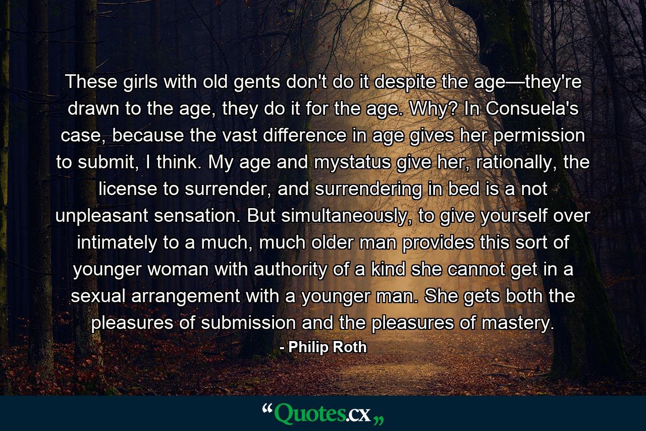 These girls with old gents don't do it despite the age—they're drawn to the age, they do it for the age. Why? In Consuela's case, because the vast difference in age gives her permission to submit, I think. My age and mystatus give her, rationally, the license to surrender, and surrendering in bed is a not unpleasant sensation. But simultaneously, to give yourself over intimately to a much, much older man provides this sort of younger woman with authority of a kind she cannot get in a sexual arrangement with a younger man. She gets both the pleasures of submission and the pleasures of mastery. - Quote by Philip Roth