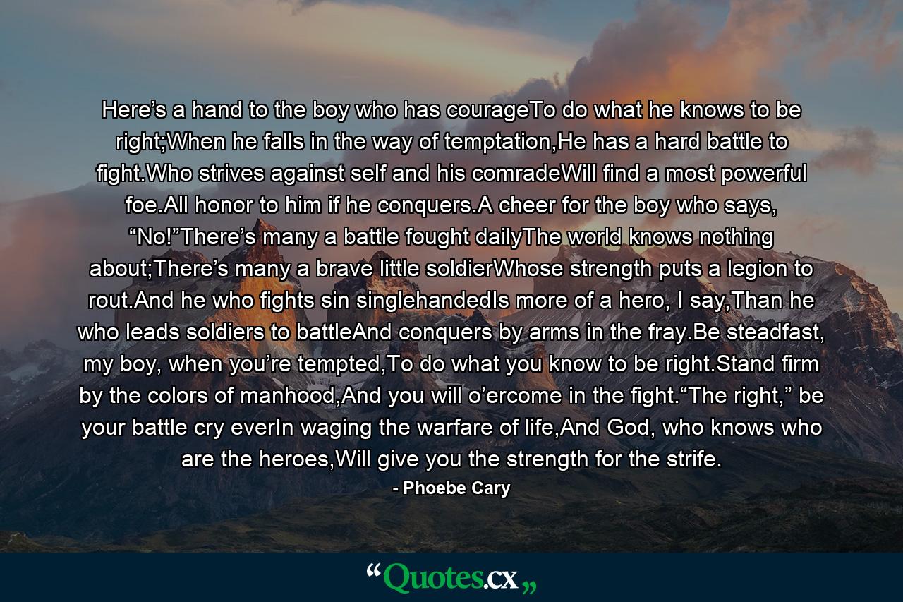 Here’s a hand to the boy who has courageTo do what he knows to be right;When he falls in the way of temptation,He has a hard battle to fight.Who strives against self and his comradeWill find a most powerful foe.All honor to him if he conquers.A cheer for the boy who says, “No!”There’s many a battle fought dailyThe world knows nothing about;There’s many a brave little soldierWhose strength puts a legion to rout.And he who fights sin singlehandedIs more of a hero, I say,Than he who leads soldiers to battleAnd conquers by arms in the fray.Be steadfast, my boy, when you’re tempted,To do what you know to be right.Stand firm by the colors of manhood,And you will o’ercome in the fight.“The right,” be your battle cry everIn waging the warfare of life,And God, who knows who are the heroes,Will give you the strength for the strife. - Quote by Phoebe Cary