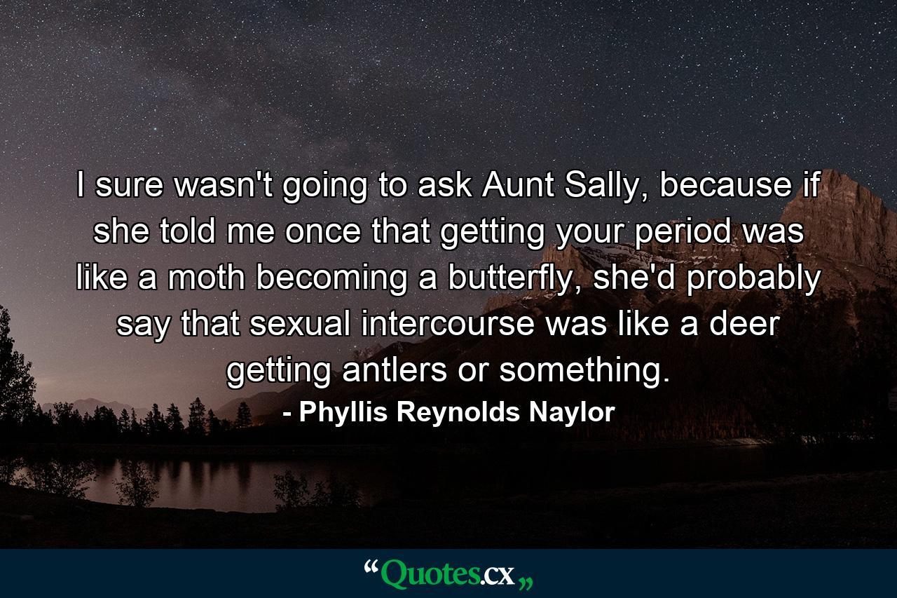 I sure wasn't going to ask Aunt Sally, because if she told me once that getting your period was like a moth becoming a butterfly, she'd probably say that sexual intercourse was like a deer getting antlers or something. - Quote by Phyllis Reynolds Naylor