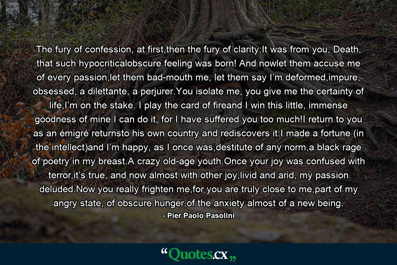 The fury of confession, at first,then the fury of clarity:It was from you, Death, that such hypocriticalobscure feeling was born! And nowlet them accuse me of every passion,let them bad-mouth me, let them say I’m deformed,impure, obsessed, a dilettante, a perjurer.You isolate me, you give me the certainty of life,I’m on the stake. I play the card of fireand I win this little, immense goodness of mine.I can do it, for I have suffered you too much!I return to you as an émigré returnsto his own country and rediscovers it:I made a fortune (in the intellect)and I’m happy, as I once was,destitute of any norm,a black rage of poetry in my breast.A crazy old-age youth.Once your joy was confused with terror,it’s true, and now almost with other joy,livid and arid, my passion deluded.Now you really frighten me,for you are truly close to me,part of my angry state, of obscure hunger,of the anxiety almost of a new being. - Quote by Pier Paolo Pasolini