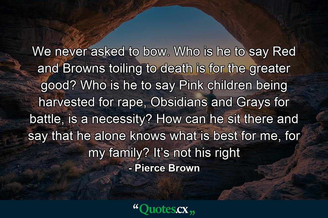 We never asked to bow. Who is he to say Red and Browns toiling to death is for the greater good? Who is he to say Pink children being harvested for rape, Obsidians and Grays for battle, is a necessity? How can he sit there and say that he alone knows what is best for me, for my family? It’s not his right - Quote by Pierce Brown