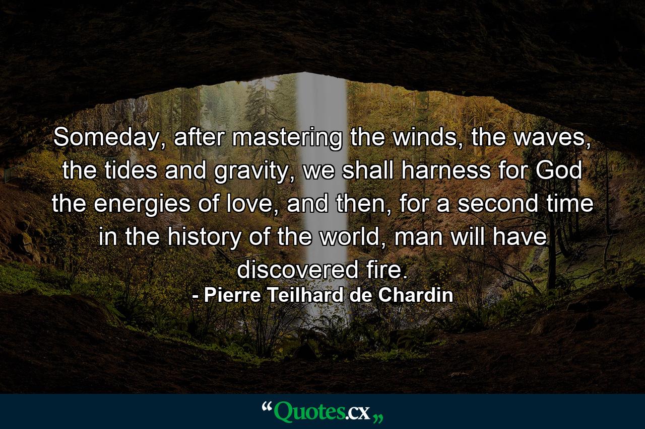 Someday, after mastering the winds, the waves, the tides and gravity, we shall harness for God the energies of love, and then, for a second time in the history of the world, man will have discovered fire. - Quote by Pierre Teilhard de Chardin