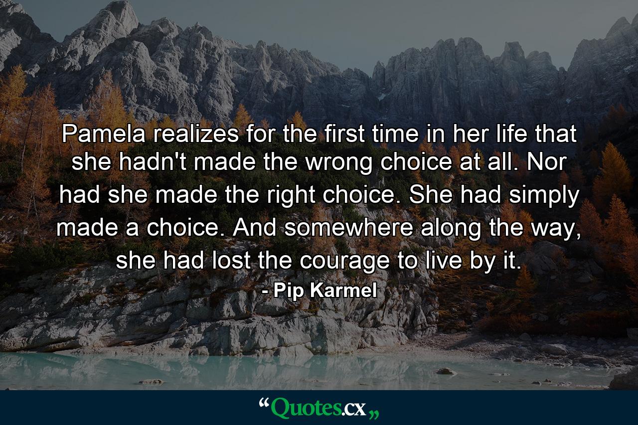 Pamela realizes for the first time in her life that she hadn't made the wrong choice at all. Nor had she made the right choice. She had simply made a choice. And somewhere along the way, she had lost the courage to live by it. - Quote by Pip Karmel