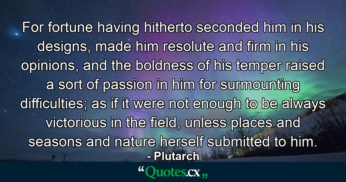 For fortune having hitherto seconded him in his designs, made him resolute and firm in his opinions, and the boldness of his temper raised a sort of passion in him for surmounting difficulties; as if it were not enough to be always victorious in the field, unless places and seasons and nature herself submitted to him. - Quote by Plutarch