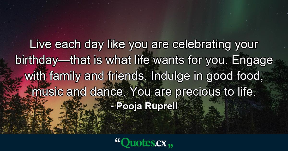 Live each day like you are celebrating your birthday—that is what life wants for you. Engage with family and friends. Indulge in good food, music and dance. You are precious to life. - Quote by Pooja Ruprell