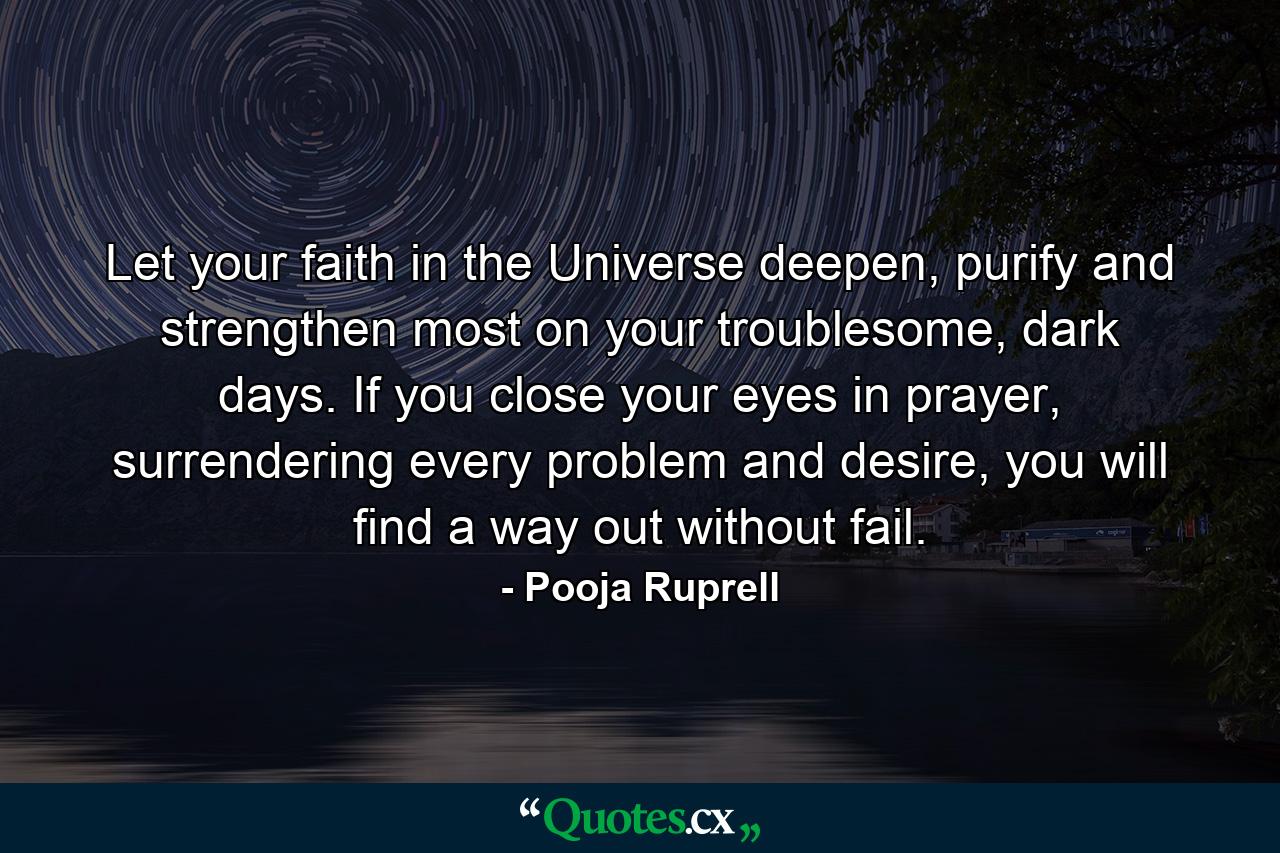 Let your faith in the Universe deepen, purify and strengthen most on your troublesome, dark days. If you close your eyes in prayer, surrendering every problem and desire, you will find a way out without fail. - Quote by Pooja Ruprell