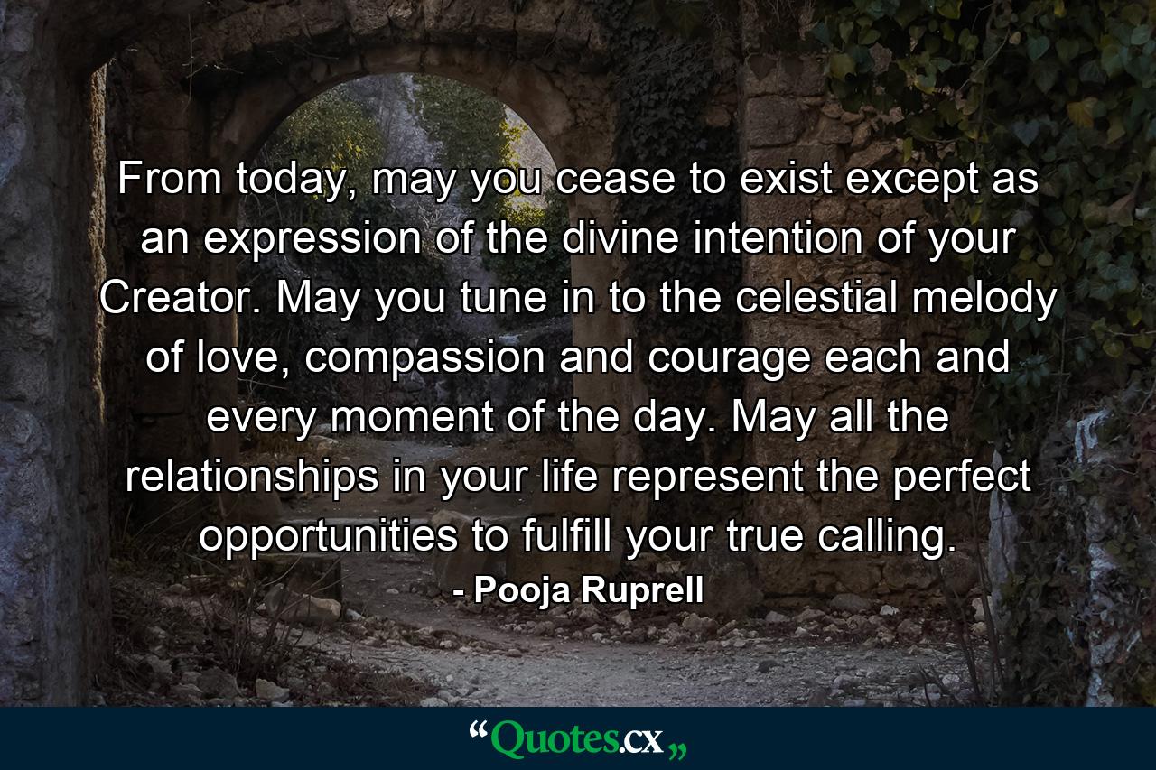 From today, may you cease to exist except as an expression of the divine intention of your Creator. May you tune in to the celestial melody of love, compassion and courage each and every moment of the day. May all the relationships in your life represent the perfect opportunities to fulfill your true calling. - Quote by Pooja Ruprell