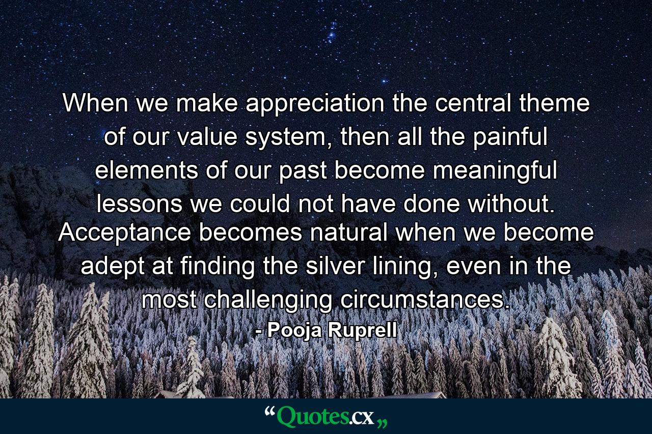 When we make appreciation the central theme of our value system, then all the painful elements of our past become meaningful lessons we could not have done without. Acceptance becomes natural when we become adept at finding the silver lining, even in the most challenging circumstances. - Quote by Pooja Ruprell