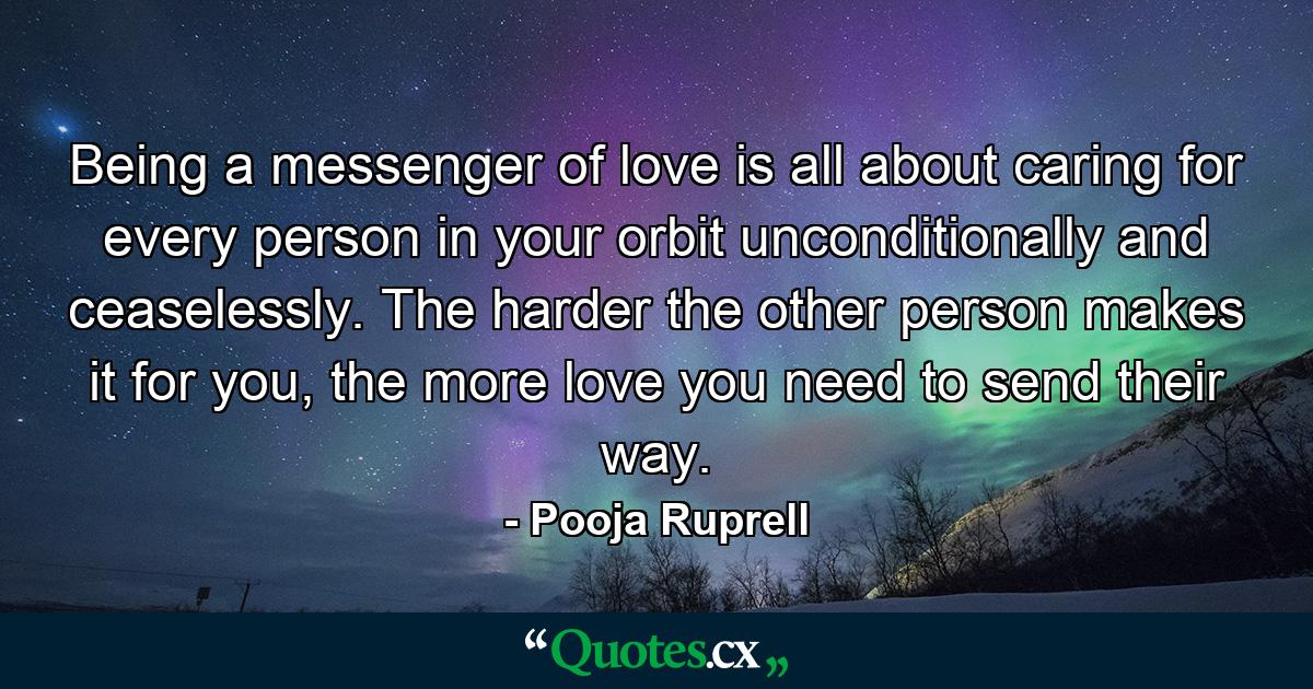 Being a messenger of love is all about caring for every person in your orbit unconditionally and ceaselessly. The harder the other person makes it for you, the more love you need to send their way. - Quote by Pooja Ruprell