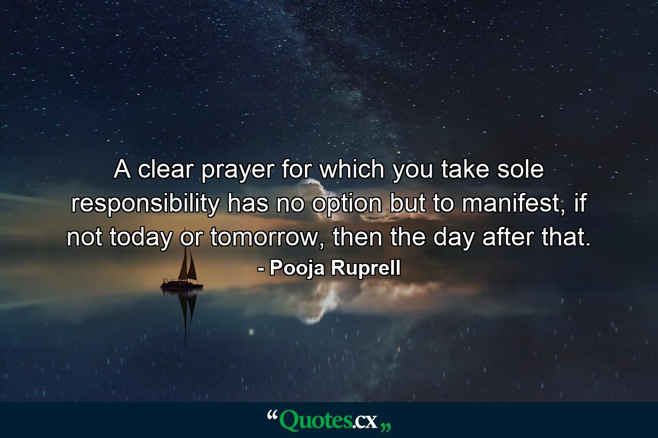 A clear prayer for which you take sole responsibility has no option but to manifest, if not today or tomorrow, then the day after that. - Quote by Pooja Ruprell