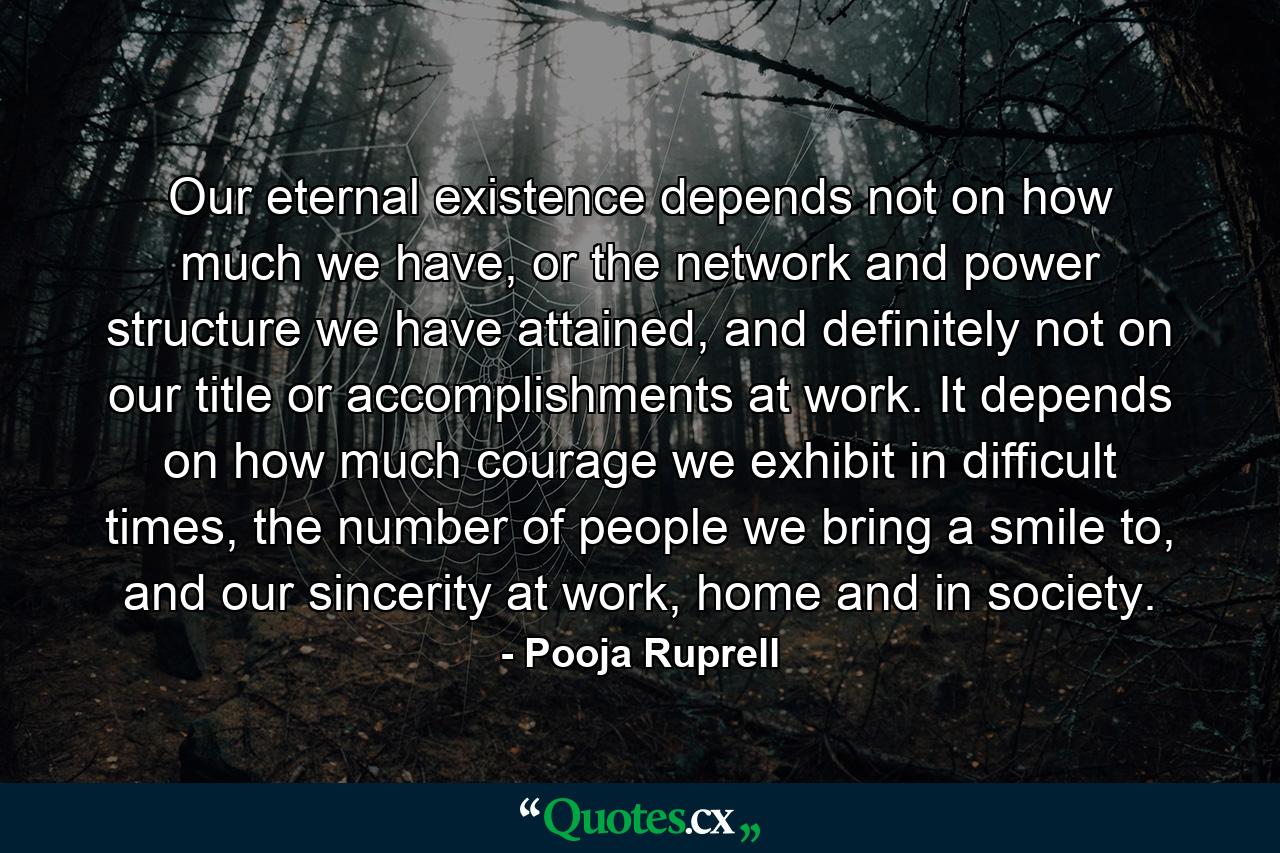 Our eternal existence depends not on how much we have, or the network and power structure we have attained, and definitely not on our title or accomplishments at work. It depends on how much courage we exhibit in difficult times, the number of people we bring a smile to, and our sincerity at work, home and in society. - Quote by Pooja Ruprell