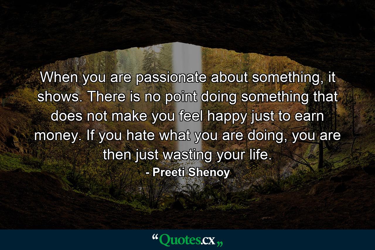 When you are passionate about something, it shows. There is no point doing something that does not make you feel happy just to earn money. If you hate what you are doing, you are then just wasting your life. - Quote by Preeti Shenoy