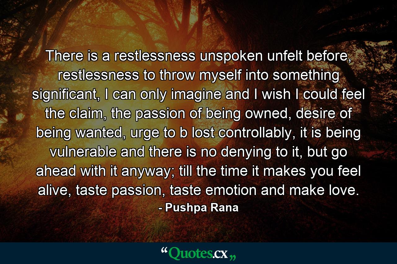 There is a restlessness unspoken unfelt before, restlessness to throw myself into something significant, I can only imagine and I wish I could feel the claim, the passion of being owned, desire of being wanted, urge to b lost controllably, it is being vulnerable and there is no denying to it, but go ahead with it anyway; till the time it makes you feel alive, taste passion, taste emotion and make love. - Quote by Pushpa Rana