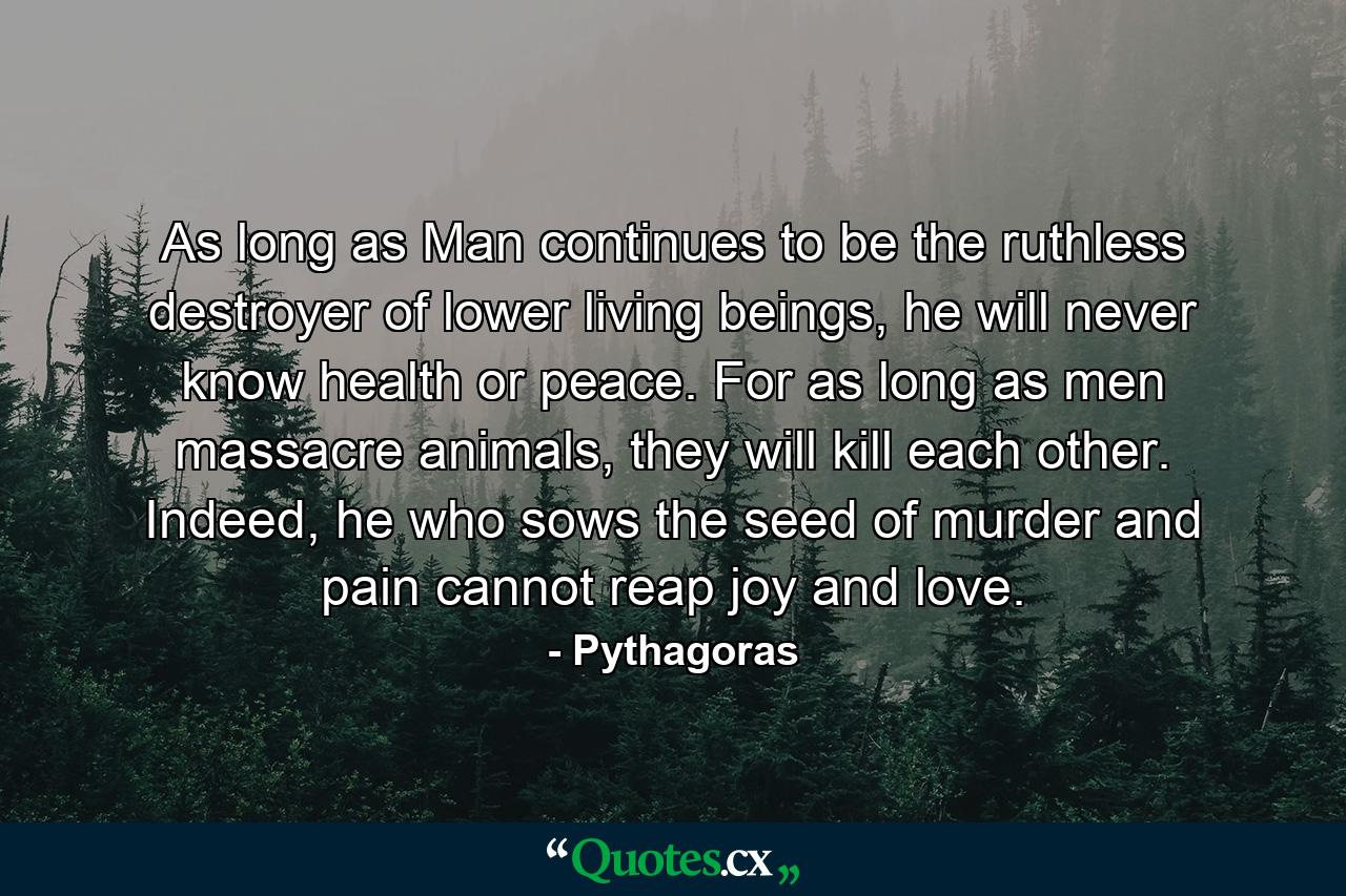 As long as Man continues to be the ruthless destroyer of lower living beings, he will never know health or peace. For as long as men massacre animals, they will kill each other. Indeed, he who sows the seed of murder and pain cannot reap joy and love. - Quote by Pythagoras