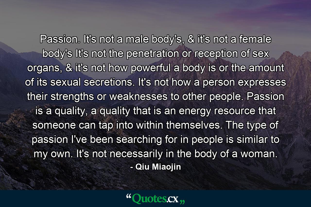 Passion. It's not a male body's, & it's not a female body's It's not the penetration or reception of sex organs, & it's not how powerful a body is or the amount of its sexual secretions. It's not how a person expresses their strengths or weaknesses to other people. Passion is a quality, a quality that is an energy resource that someone can tap into within themselves. The type of passion I've been searching for in people is similar to my own. It's not necessarily in the body of a woman. - Quote by Qiu Miaojin