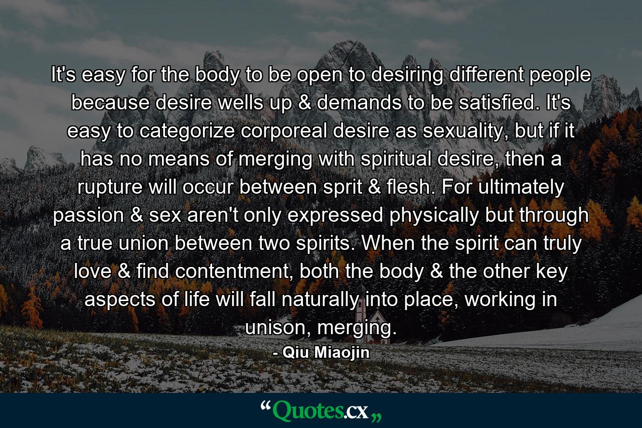 It's easy for the body to be open to desiring different people because desire wells up & demands to be satisfied. It's easy to categorize corporeal desire as sexuality, but if it has no means of merging with spiritual desire, then a rupture will occur between sprit & flesh. For ultimately passion & sex aren't only expressed physically but through a true union between two spirits. When the spirit can truly love & find contentment, both the body & the other key aspects of life will fall naturally into place, working in unison, merging. - Quote by Qiu Miaojin