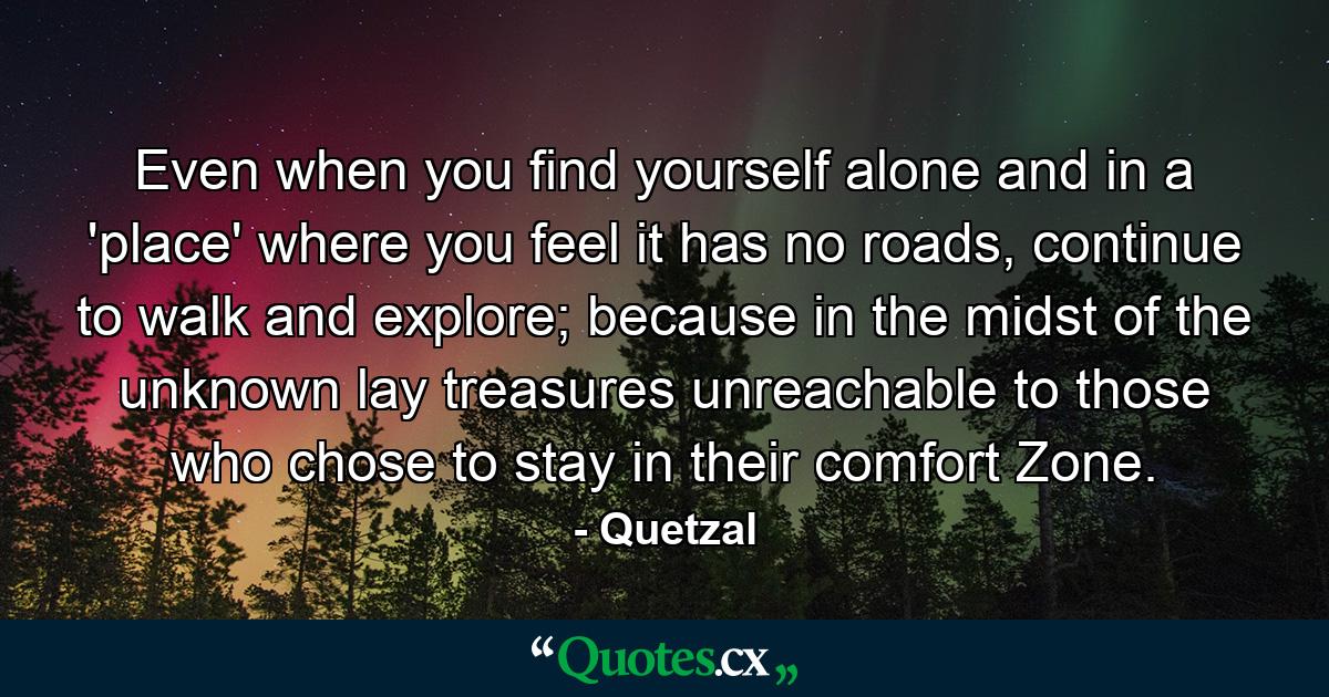 Even when you find yourself alone and in a 'place' where you feel it has no roads, continue to walk and explore; because in the midst of the unknown lay treasures unreachable to those who chose to stay in their comfort Zone. - Quote by Quetzal