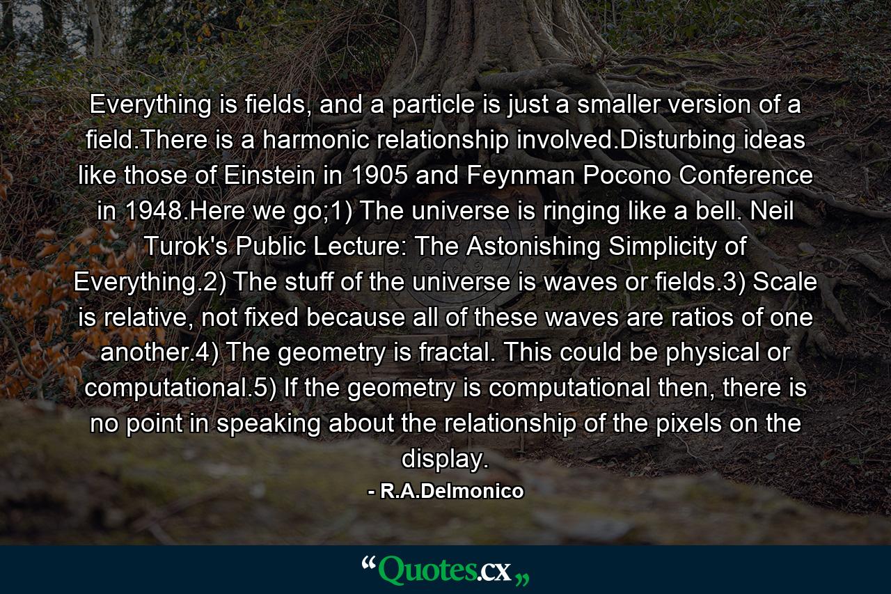 Everything is fields, and a particle is just a smaller version of a field.There is a harmonic relationship involved.Disturbing ideas like those of Einstein in 1905 and Feynman Pocono Conference in 1948.Here we go;1) The universe is ringing like a bell. Neil Turok's Public Lecture: The Astonishing Simplicity of Everything.2) The stuff of the universe is waves or fields.3) Scale is relative, not fixed because all of these waves are ratios of one another.4) The geometry is fractal. This could be physical or computational.5) If the geometry is computational then, there is no point in speaking about the relationship of the pixels on the display. - Quote by R.A.Delmonico