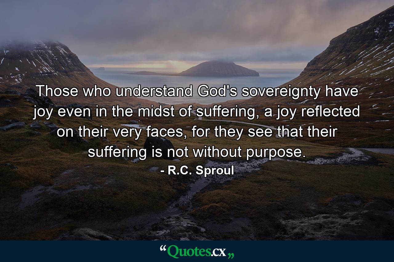 Those who understand God's sovereignty have joy even in the midst of suffering, a joy reflected on their very faces, for they see that their suffering is not without purpose. - Quote by R.C. Sproul