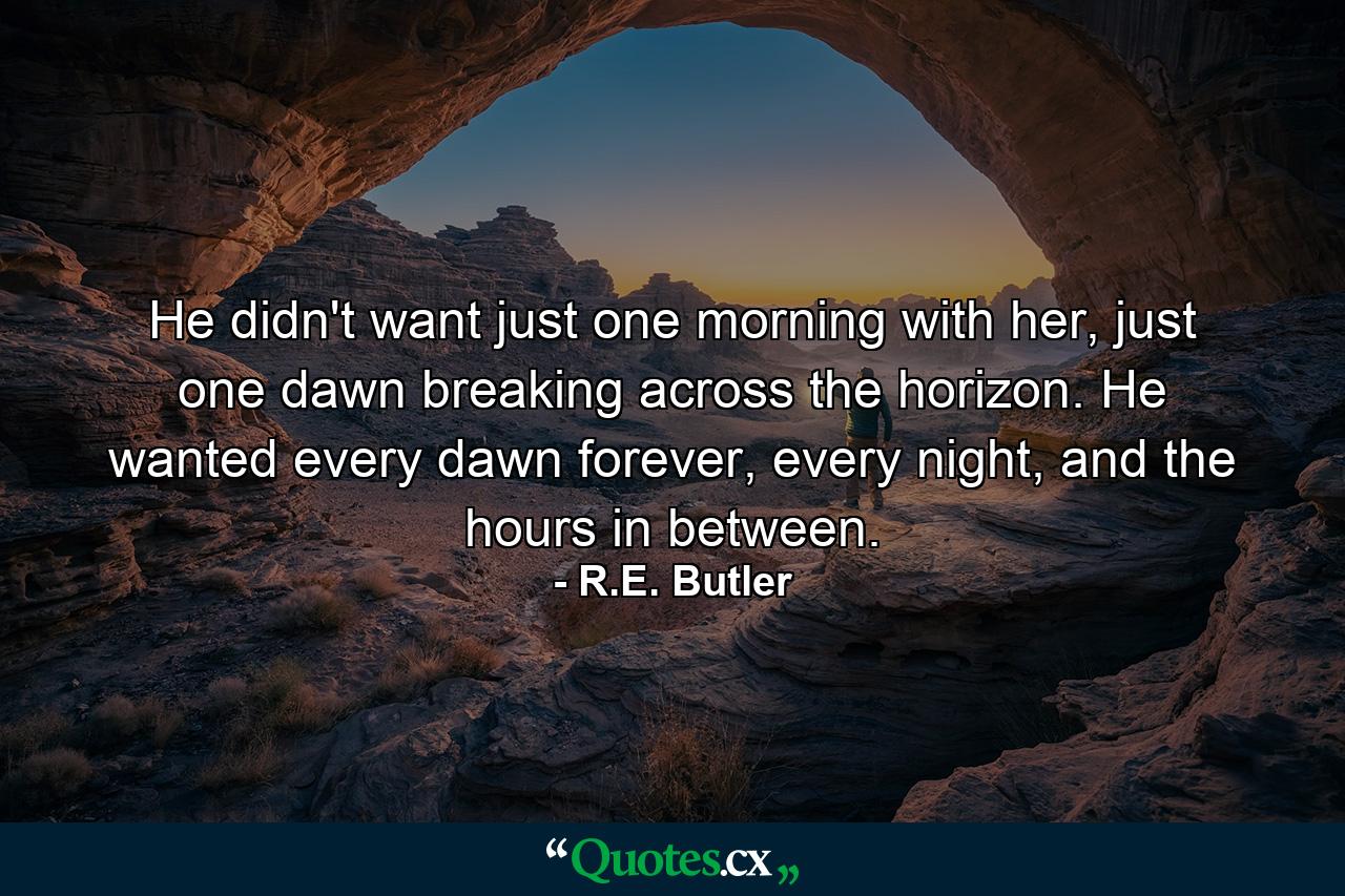 He didn't want just one morning with her, just one dawn breaking across the horizon. He wanted every dawn forever, every night, and the hours in between. - Quote by R.E. Butler