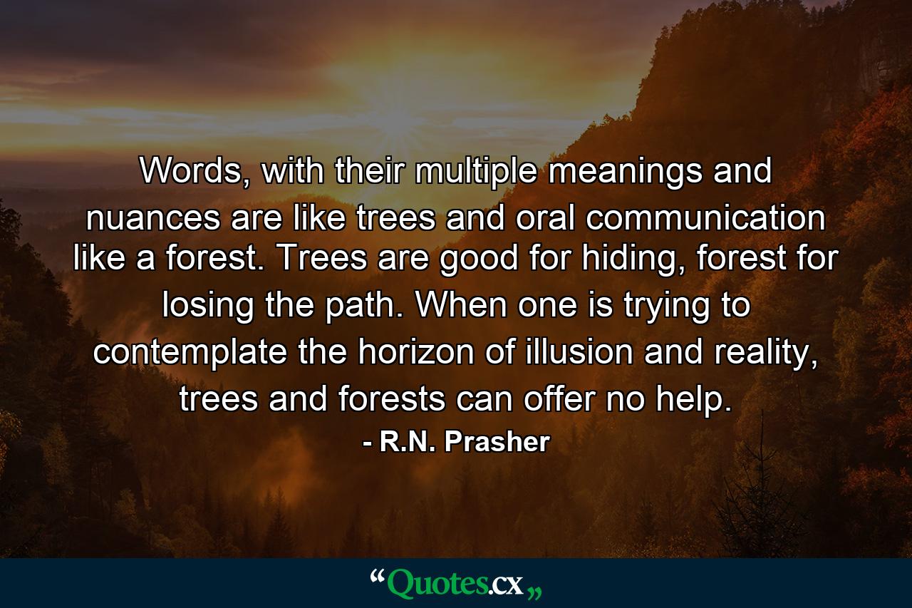 Words, with their multiple meanings and nuances are like trees and oral communication like a forest. Trees are good for hiding, forest for losing the path. When one is trying to contemplate the horizon of illusion and reality, trees and forests can offer no help. - Quote by R.N. Prasher