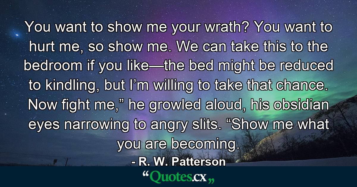 You want to show me your wrath? You want to hurt me, so show me. We can take this to the bedroom if you like—the bed might be reduced to kindling, but I’m willing to take that chance. Now fight me,” he growled aloud, his obsidian eyes narrowing to angry slits. “Show me what you are becoming. - Quote by R. W. Patterson