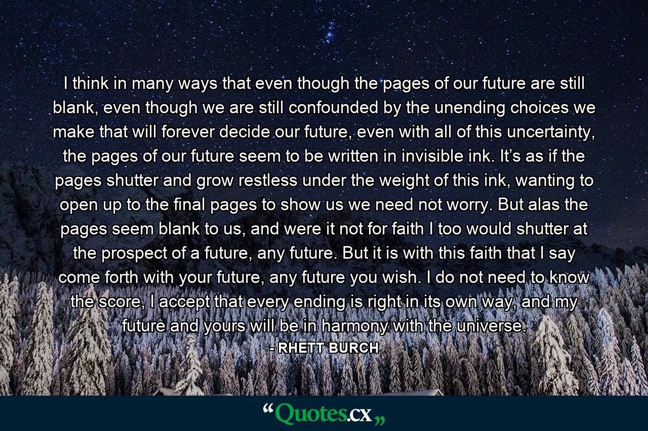 I think in many ways that even though the pages of our future are still blank, even though we are still confounded by the unending choices we make that will forever decide our future, even with all of this uncertainty, the pages of our future seem to be written in invisible ink. It’s as if the pages shutter and grow restless under the weight of this ink, wanting to open up to the final pages to show us we need not worry. But alas the pages seem blank to us, and were it not for faith I too would shutter at the prospect of a future, any future. But it is with this faith that I say come forth with your future, any future you wish. I do not need to know the score, I accept that every ending is right in its own way, and my future and yours will be in harmony with the universe. - Quote by RHETT BURCH