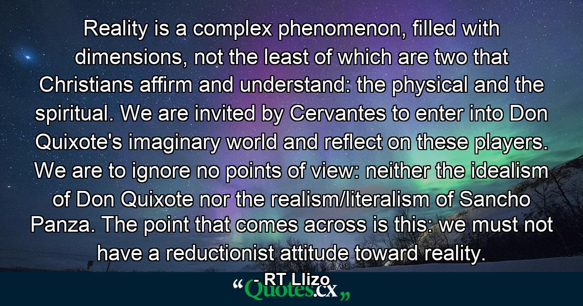 Reality is a complex phenomenon, filled with dimensions, not the least of which are two that Christians affirm and understand: the physical and the spiritual. We are invited by Cervantes to enter into Don Quixote's imaginary world and reflect on these players. We are to ignore no points of view: neither the idealism of Don Quixote nor the realism/literalism of Sancho Panza. The point that comes across is this: we must not have a reductionist attitude toward reality. - Quote by RT Llizo