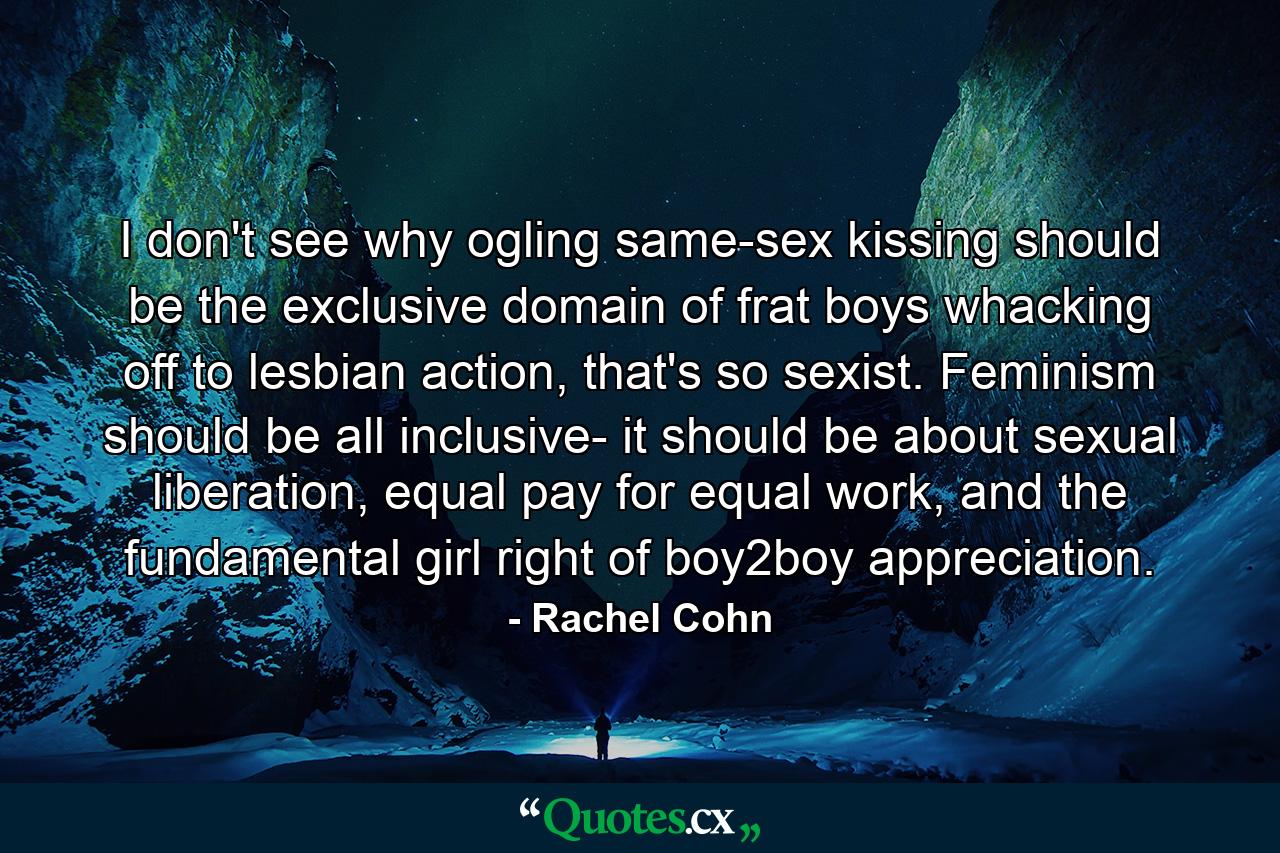 I don't see why ogling same-sex kissing should be the exclusive domain of frat boys whacking off to lesbian action, that's so sexist. Feminism should be all inclusive- it should be about sexual liberation, equal pay for equal work, and the fundamental girl right of boy2boy appreciation. - Quote by Rachel Cohn