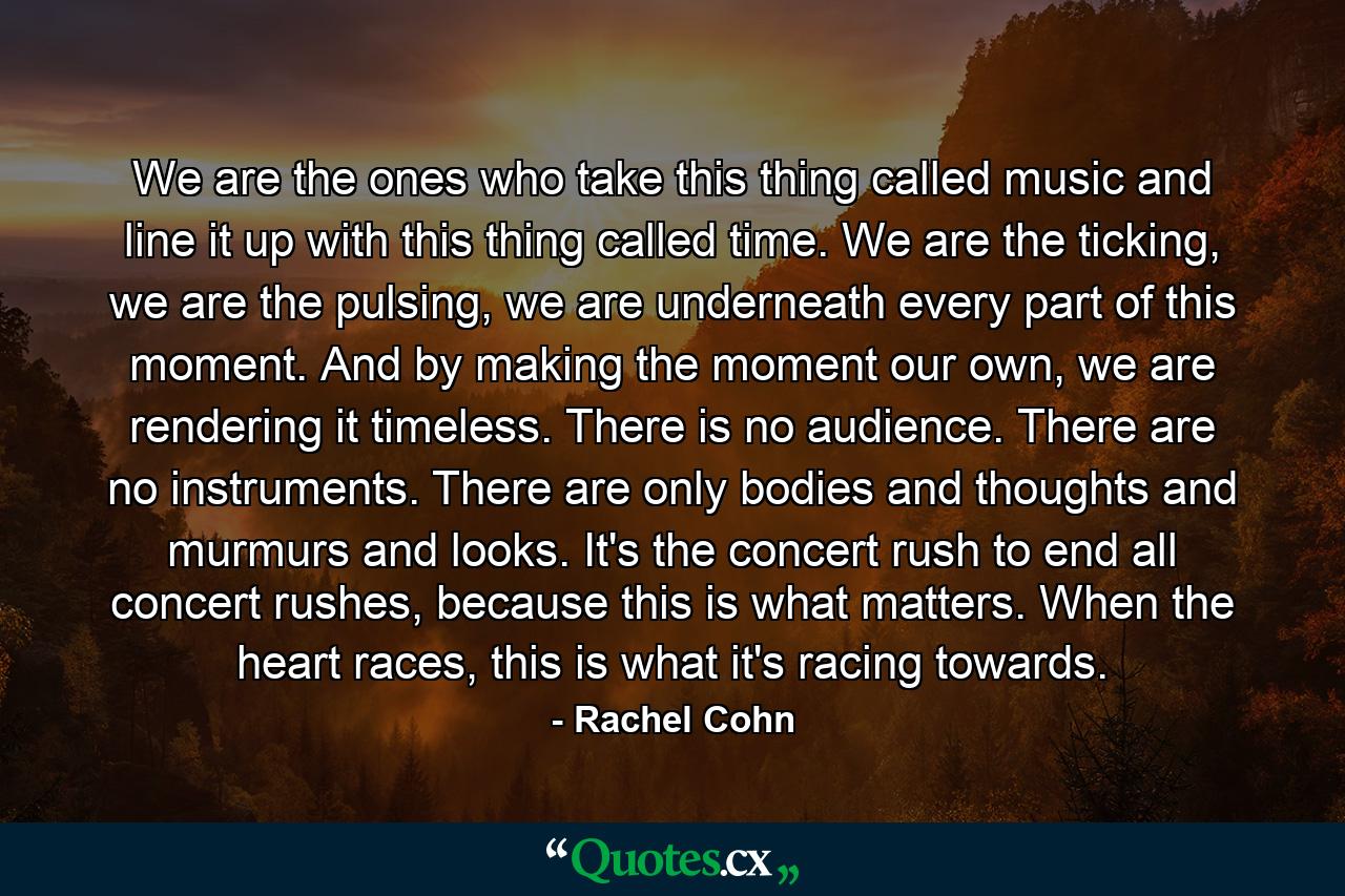 We are the ones who take this thing called music and line it up with this thing called time. We are the ticking, we are the pulsing, we are underneath every part of this moment. And by making the moment our own, we are rendering it timeless. There is no audience. There are no instruments. There are only bodies and thoughts and murmurs and looks. It's the concert rush to end all concert rushes, because this is what matters. When the heart races, this is what it's racing towards. - Quote by Rachel Cohn