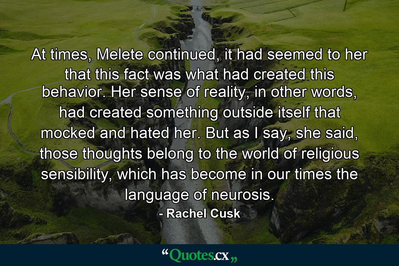 At times, Melete continued, it had seemed to her that this fact was what had created this behavior. Her sense of reality, in other words, had created something outside itself that mocked and hated her. But as I say, she said, those thoughts belong to the world of religious sensibility, which has become in our times the language of neurosis. - Quote by Rachel Cusk