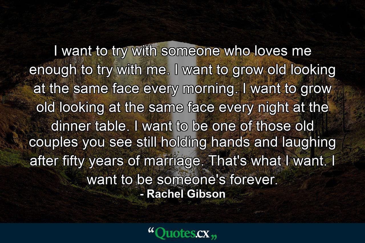 I want to try with someone who loves me enough to try with me. I want to grow old looking at the same face every morning. I want to grow old looking at the same face every night at the dinner table. I want to be one of those old couples you see still holding hands and laughing after fifty years of marriage. That's what I want. I want to be someone's forever. - Quote by Rachel Gibson