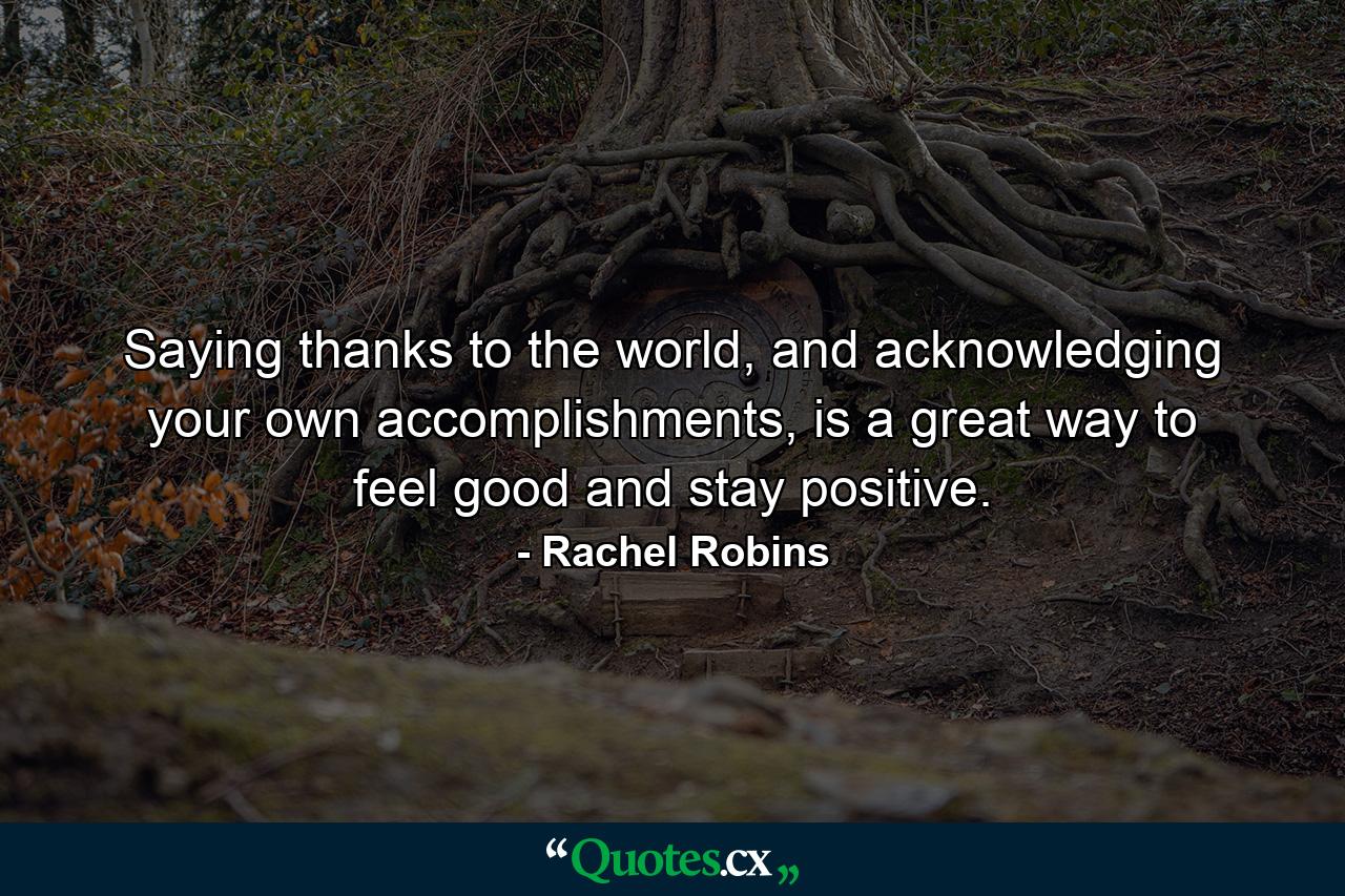 Saying thanks to the world, and acknowledging your own accomplishments, is a great way to feel good and stay positive. - Quote by Rachel Robins