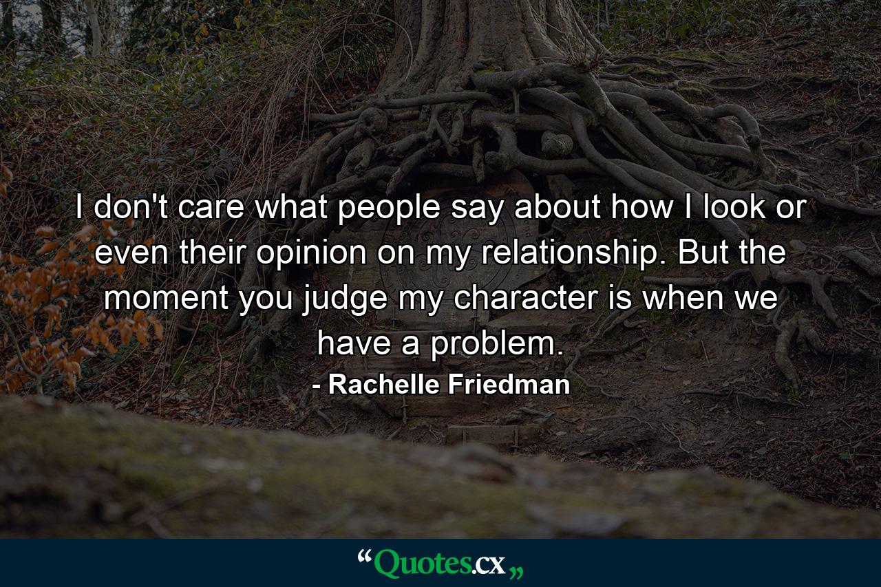 I don't care what people say about how I look or even their opinion on my relationship. But the moment you judge my character is when we have a problem. - Quote by Rachelle Friedman