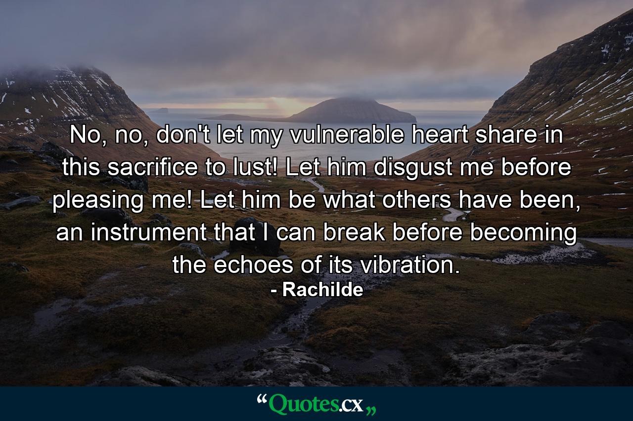 No, no, don't let my vulnerable heart share in this sacrifice to lust! Let him disgust me before pleasing me! Let him be what others have been, an instrument that I can break before becoming the echoes of its vibration. - Quote by Rachilde