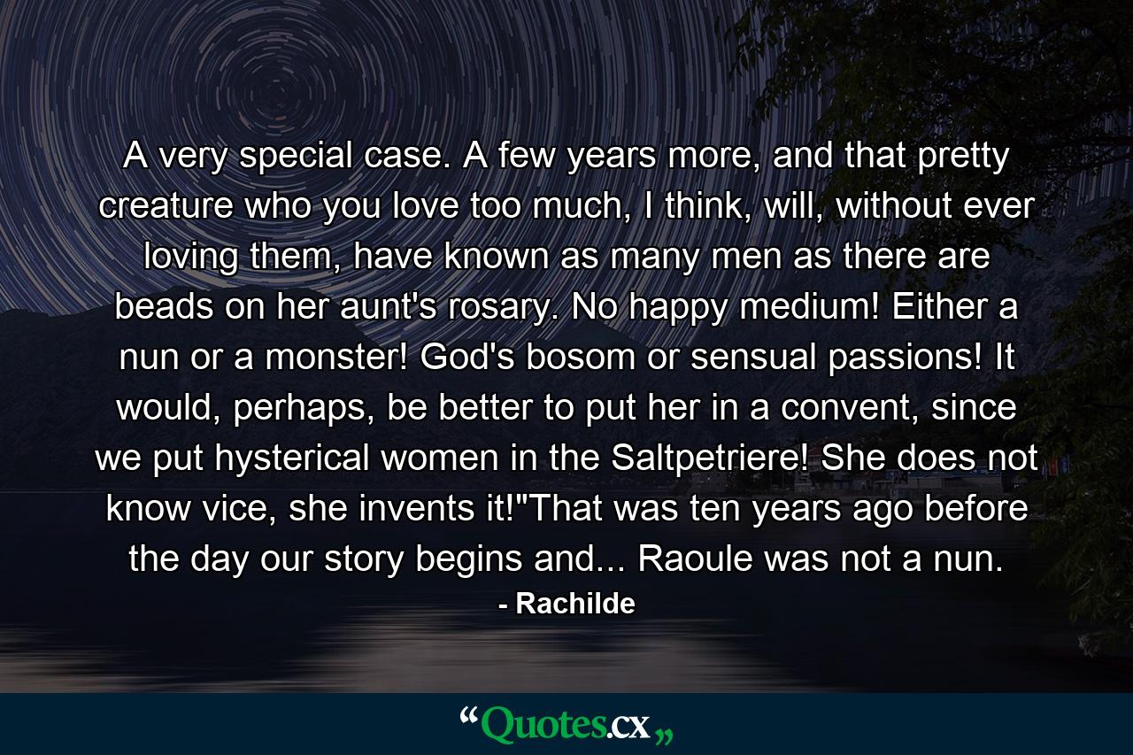 A very special case. A few years more, and that pretty creature who you love too much, I think, will, without ever loving them, have known as many men as there are beads on her aunt's rosary. No happy medium! Either a nun or a monster! God's bosom or sensual passions! It would, perhaps, be better to put her in a convent, since we put hysterical women in the Saltpetriere! She does not know vice, she invents it!