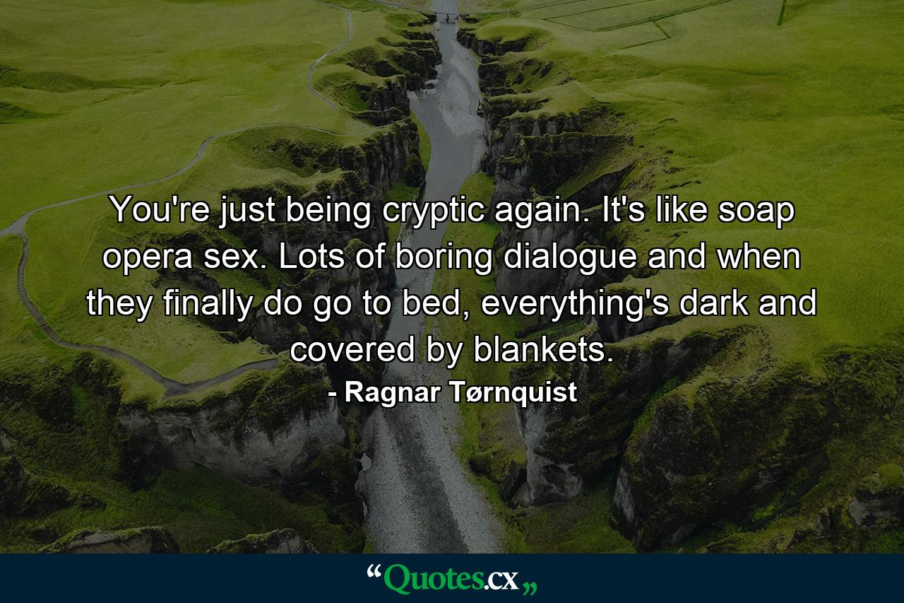 You're just being cryptic again. It's like soap opera sex. Lots of boring dialogue and when they finally do go to bed, everything's dark and covered by blankets. - Quote by Ragnar Tørnquist