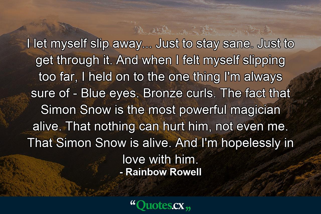 I let myself slip away... Just to stay sane. Just to get through it. And when I felt myself slipping too far, I held on to the one thing I'm always sure of - Blue eyes. Bronze curls. The fact that Simon Snow is the most powerful magician alive. That nothing can hurt him, not even me. That Simon Snow is alive. And I'm hopelessly in love with him. - Quote by Rainbow Rowell