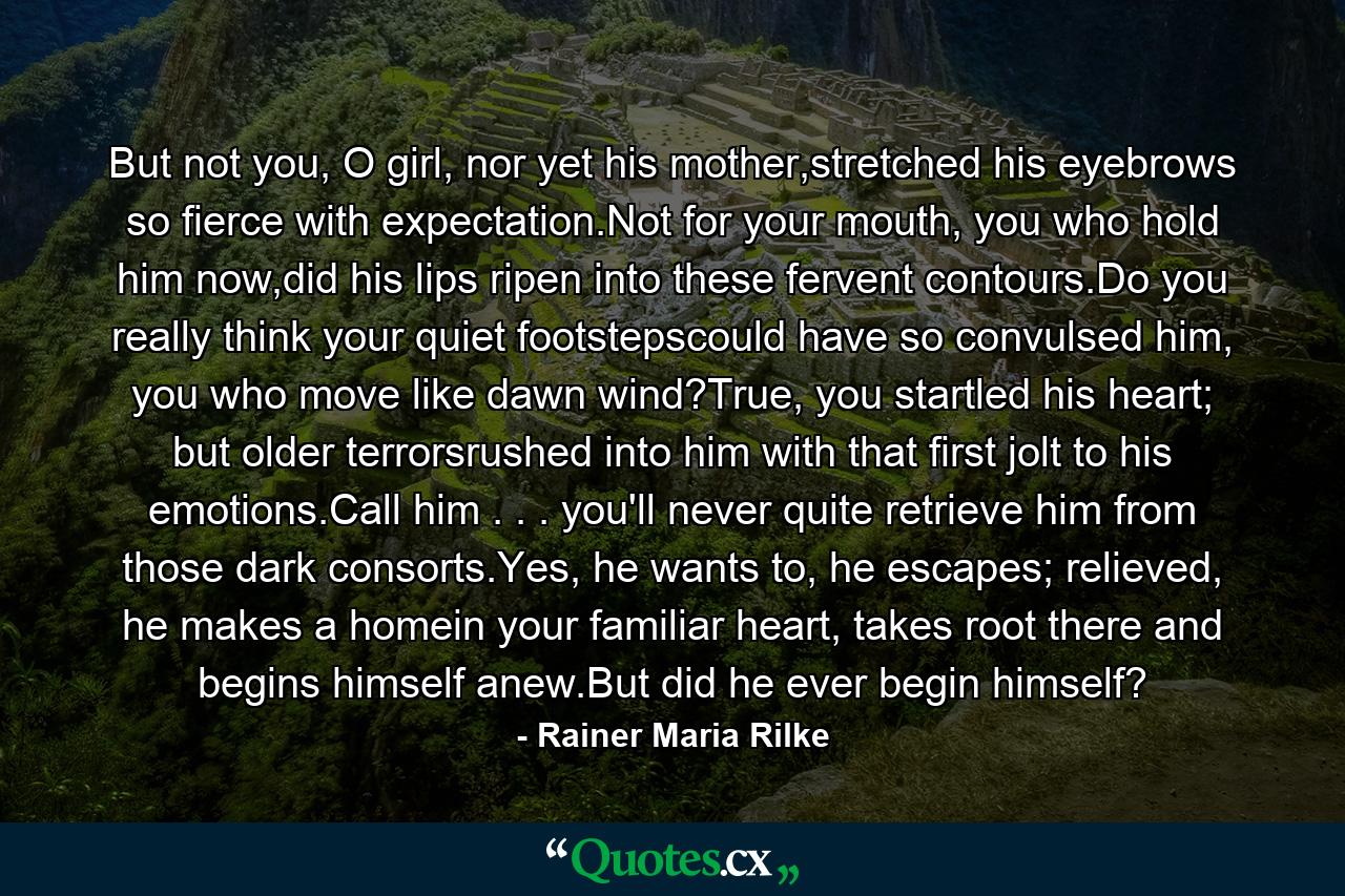 But not you, O girl, nor yet his mother,stretched his eyebrows so fierce with expectation.Not for your mouth, you who hold him now,did his lips ripen into these fervent contours.Do you really think your quiet footstepscould have so convulsed him, you who  move like dawn wind?True, you startled his heart; but older terrorsrushed into him with that first jolt to his emotions.Call him . . . you'll never quite  retrieve him from those dark consorts.Yes, he wants to, he escapes; relieved, he makes a homein your familiar heart, takes root  there and begins himself anew.But did he ever begin himself? - Quote by Rainer Maria Rilke